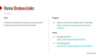 @HansPJung
Keine Broken-Links
Ziel:
Positives Surferlebnis für die User und sparsamer
Umgang mit den Ressourcen der Crawler.
Plugins:
● Broken Link Checker (Notification + Bulk edit)
https://wordpress.org/plugins/broken-link-
checker/
Tools:
● Onpage.org (free)
https://de.onpage.org/product/free/
● Screaming Frog
http://www.screamingfrog.co.uk/seo-spider/
 
