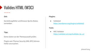 @HansPJung
Valides HTML (W3C)
Ziel:
Darstellungsfehler und Browser Quirks-Modus
vermeiden.
Tipp:
Demo-Seiten vor der Themeauswahl prüfen.
Plugins wie iThemes Security (XML-RPC) können
Fehler verursachen.
Plugins:
● Validated
https://wordpress.org/plugins/validated/
Tools:
● W3C Validator
https://validator.w3.org/#validate_by_uri
 