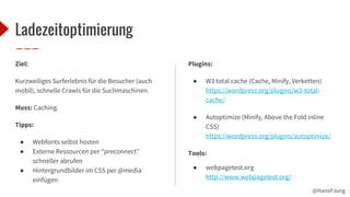 @HansPJung
Ladezeitoptimierung
Ziel:
Kurzweiliges Surferlebnis für die Besucher (auch
mobil), schnelle Crawls für die Suchmaschinen.
Muss: Caching.
Tipps:
● Webfonts selbst hosten
● Externe Ressourcen per “preconnect”
schneller abrufen
● Hintergrundbilder im CSS per @media
einfügen
Plugins:
● W3 total cache (Cache, Minify, Verketten)
https://wordpress.org/plugins/w3-total-
cache/
● Autoptimize (Minify, Above the Fold inline
CSS)
https://wordpress.org/plugins/autoptimize/
Tools:
● webpagetest.org
http://www.webpagetest.org/
 