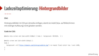 @HansPJung
Ladezeitoptimierung: Hintergrundbilder
Ziel:
Hintergrundbilder im CSS per @media einfügen, damit sie mobil (bzw. auf Bildschirmen
mit niedriger Auflösung) nicht geladen werden.
Code im CSS:
@media only screen and (max-width:1180px) { body { background: #ECED2O; } }
@media screen and (min-width:1181px) {
body {
background: url("https://domain.com/hintergrundbild.jpg") no-repeat fixed center top / auto 120%;
}
}
 