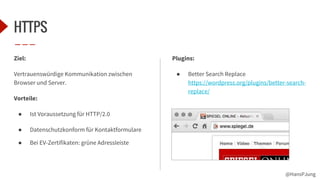 @HansPJung
HTTPS
Ziel:
Vertrauenswürdige Kommunikation zwischen
Browser und Server.
Vorteile:
● Ist Voraussetzung für HTTP/2.0
● Datenschutzkonform für Kontaktformulare
● Bei EV-Zertifikaten: grüne Adressleiste
Plugins:
● Better Search Replace
https://wordpress.org/plugins/better-search-
replace/
 