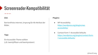 @HansPJung
Screenreader-Kompatibilität
Plugins:
● WP Accessibility
https://wordpress.org/plugins/wp-
accessibility/
● Contact Form 7: Accessible Defaults
https://wordpress.org/plugins/contact-form-
7-accessible-defaults/
Ziel:
Barrierefreies Internet, Ursprung für Alt-Attribut der
Bilder.
Tipp:
Ein Accessible-Theme wählen
(z.B. twentyfifteen und twentysixteen)
 
