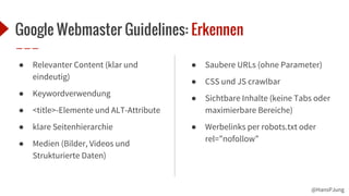 @HansPJung
Google Webmaster Guidelines: Erkennen
● Relevanter Content (klar und
eindeutig)
● Keywordverwendung
● <title>-Elemente und ALT-Attribute
● klare Seitenhierarchie
● Medien (Bilder, Videos und
Strukturierte Daten)
● Saubere URLs (ohne Parameter)
● CSS und JS crawlbar
● Sichtbare Inhalte (keine Tabs oder
maximierbare Bereiche)
● Werbelinks per robots.txt oder
rel=”nofollow”
 