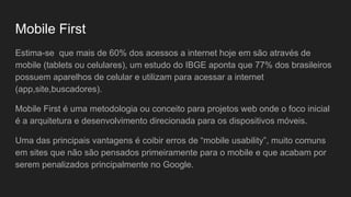 Mobile First
Estima-se que mais de 60% dos acessos a internet hoje em são através de
mobile (tablets ou celulares), um estudo do IBGE aponta que 77% dos brasileiros
possuem aparelhos de celular e utilizam para acessar a internet
(app,site,buscadores).
Mobile First é uma metodologia ou conceito para projetos web onde o foco inicial
é a arquitetura e desenvolvimento direcionada para os dispositivos móveis.
Uma das principais vantagens é coibir erros de “mobile usability”, muito comuns
em sites que não são pensados primeiramente para o mobile e que acabam por
serem penalizados principalmente no Google.
 