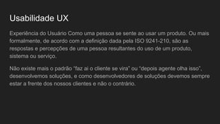 Usabilidade UX
Experiência do Usuário Como uma pessoa se sente ao usar um produto. Ou mais
formalmente, de acordo com a definição dada pela ISO 9241-210, são as
respostas e percepções de uma pessoa resultantes do uso de um produto,
sistema ou serviço.
Não existe mais o padrão “faz ai o cliente se vira” ou “depois agente olha isso”,
desenvolvemos soluções, e como desenvolvedores de soluções devemos sempre
estar a frente dos nossos clientes e não o contrário.
 