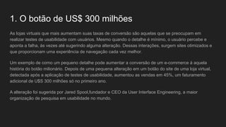 1. O botão de US$ 300 milhões
As lojas virtuais que mais aumentam suas taxas de conversão são aquelas que se preocupam em
realizar testes de usabilidade com usuários. Mesmo quando o detalhe é mínimo, o usuário percebe e
aponta a falha, às vezes até sugerindo alguma alteração. Dessas interações, surgem sites otimizados e
que proporcionam uma experiência de navegação cada vez melhor.
Um exemplo de como um pequeno detalhe pode aumentar a conversão de um e-commerce á aquela
história do botão milionário. Depois de uma pequena alteração em um botão do site de uma loja virtual,
detectada após a aplicação de testes de usabilidade, aumentou as vendas em 45%, um faturamento
adicional de U$S 300 milhões só no primeiro ano.
A alteração foi sugerida por Jared Spool,fundador e CEO da User Interface Engineering, a maior
organização de pesquisa em usabilidade no mundo.
 