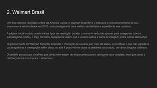 2. Walmart Brasil
Um dos maiores varejistas online da America Latina, o Walmart Brasil teve a estrutura e o posicionamento de seu
e-commerce reformulados em 2013, tudo para garantir uma melhor usabilidade e experiência aos usuários.
A página inicial mudou, aceita vários tipos de resolução de tela, o menu foi reduzido apenas para categorias (com a
subcategoria oculta), o topo do menu desaparece assim que o usuário utiliza a barra de rolagem, entre outras alterações.
O grande trunfo do Walmart foi tentar entender o momento de usuário, por meio de testes, e modificar o que não agradava
ou atrapalhava a navegação. Além disso, no site é possível ver todos os detalhes do produto, de vários ângulos distintos.
O usuário procura por detalhes que talvez nem sejam tão importantes para o fabricante ou o varejista, mas que serão a
diferença entre a compra e o abandono.
 