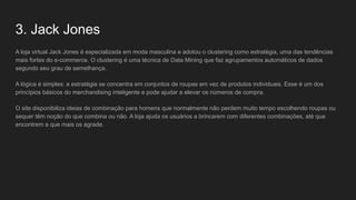 3. Jack Jones
A loja virtual Jack Jones é especializada em moda masculina e adotou o clustering como estratégia, uma das tendências
mais fortes do e-commerce. O clustering é uma técnica de Data Mining que faz agrupamentos automáticos de dados
segundo seu grau de semelhança.
A lógica é simples: a estratégia se concentra em conjuntos de roupas em vez de produtos individuais. Esse é um dos
princípios básicos do merchandising inteligente e pode ajudar a elevar os números de compra.
O site disponibiliza ideias de combinação para homens que normalmente não perdem muito tempo escolhendo roupas ou
sequer têm noção do que combina ou não. A loja ajuda os usuários a brincarem com diferentes combinações, até que
encontrem a que mais os agrade.
 