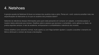 4. Netshoes
A grande sacada da Netshoes foi levar os reviews dos usuários mais a sério. Pense em você: costuma acreditar mais nas
especificações do fabricante ou no que os usuários dos produtos dizem?
Sabendo da relevância dessas informações para quem está pensando em comprar um calçado, a empresa passou a
mostrar dados adicionais aos reviews. Detalhes sobre a pessoa que escreveu o comentário, como gênero ou idade, se
pratica esportes sempre, é rato de academia, enriqueceram a confiabilidade e relevância dos reviews.
Outros detalhes como tamanho normal, muito aperto ou com folga também ajudam o usuário a escolher o tamanho do
tênis e diminuem o número de trocas e devoluções.
 