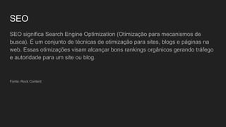 SEO
SEO significa Search Engine Optimization (Otimização para mecanismos de
busca). É um conjunto de técnicas de otimização para sites, blogs e páginas na
web. Essas otimizações visam alcançar bons rankings orgânicos gerando tráfego
e autoridade para um site ou blog.
Fonte: Rock Content
 