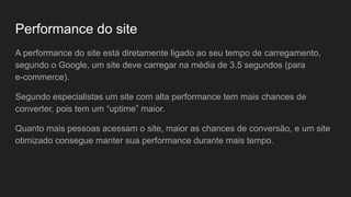 Performance do site
A performance do site está diretamente ligado ao seu tempo de carregamento,
segundo o Google, um site deve carregar na média de 3.5 segundos (para
e-commerce).
Segundo especialistas um site com alta performance tem mais chances de
converter, pois tem um “uptime” maior.
Quanto mais pessoas acessam o site, maior as chances de conversão, e um site
otimizado consegue manter sua performance durante mais tempo.
 