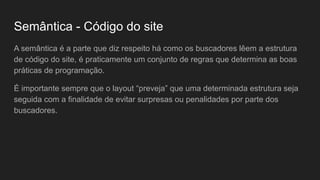 Semântica - Código do site
A semântica é a parte que diz respeito há como os buscadores lêem a estrutura
de código do site, é praticamente um conjunto de regras que determina as boas
práticas de programação.
É importante sempre que o layout “preveja” que uma determinada estrutura seja
seguida com a finalidade de evitar surpresas ou penalidades por parte dos
buscadores.
 