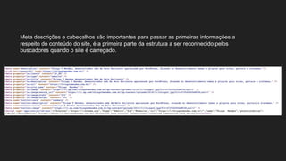 Meta descrições e cabeçalhos são importantes para passar as primeiras informações a
respeito do conteúdo do site, é a primeira parte da estrutura a ser reconhecido pelos
buscadores quando o site é carregado.
 