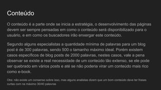 Conteúdo
O conteúdo é a parte onde se inicia a estratégia, o desenvolvimento das páginas
devem ser sempre pensadas em como o conteúdo será disponibilizado para o
usuário, e em como os buscadores irão enxergar este conteúdo.
Segundo alguns especialistas a quantidade mínima de palavras para um blog
post é de 300 palavras, sendo 500 o tamanho máximo ideal. Porém existem
casos específicos de blog posts de 2000 palavras, nestes casos, vale a pena
observar se existe a real necessidade de um conteúdo tão extenso, se ele pode
ser quebrado em vários posts e até se não poderia virar um conteúdo mais rico
como e-book.
Obs: não existe um consenso sobre isso, mas alguns analistas dizem que um bom conteúdo deve ter frases
curtas com na máximo 30/40 palavras
 