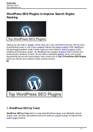 WebSetNet
Webmaster Blog
http://websetnet.com
WordPress SEO Plugins to Improve Search Engine
Ranking
Getting your site index in Google, Yahoo, Bing, etc is very overwhelming known. But the more
overwhelming known is, how to get a website indexed into search engines? Well, WordPress
the top blogging platform made it easier to get your site indexed in search engines, just by
installing and activating a plugin. So, WordPress has a plugins directory where a person can
browse plugins whatever he want. He can make a classifieds website, forum, and a social
bookmarking site just with some plugins. Here comes a list of Top 12 WordPress SEO Plugins
which can improve your website’s search engines ranking.
1. WordPress SEO by Yoast
WordPress SEO by Yoast which is a top rated WordPress plugin even Mashable, Search
Engine Land, and other top websites across the world are using this plugin to improve their
search engine ranking.
1 / 7
 