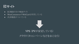 ECサイト
● EC機能付きのWebサイト
● WooCommerceやWelCartを利用している
● 決済機能がついている
VPS （PVが安定している）
クラウド（キャンペーンなどをおこなう）
 