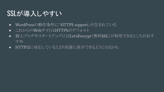 SSLが導入しやすい
● WordPressの動作条件に「HTTPS support」が含まれている
● これからのWebサイトはHTTPSがデフォルト
● 個人ブログやスタートアップにはLet'sEncrypt（無料SSL）が利用できるところがおす
すめ
● HTTP/2に対応しているとより高速に表示できるようになるかも
 