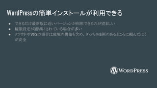 WordPressの簡単インストールが利用できる
● できるだけ最新版に近いバージョンが利用できるのが望ましい
● 権限設定が適切にされている場合が多い
● クラウドやVPSの場合は環境の構築も含め、きっちり技術のあるところに頼んだほう
が安全
 