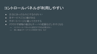 コントロールパネルが利用しやすい
● 自分にあったものにするのがいい
● 各サービスごとに癖がある
● サポートページに載ってたりする
● クラウドやVPSの場合もサーバの把握などしやすくなる
→ コントロールパネルから設定ができる必要はない
→ 黒い画面（ターミナル）が利用できる　など
 