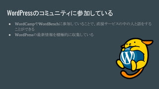 WordPressのコミュニティに参加している
● WordCampやWordBenchに参加していることで、直接サービスの中の人と話をする
ことができる
● WordPressの最新情報を積極的に収集している
 