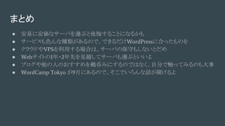 まとめ
● 安易に安価なサーバを選ぶと後悔することになるかも
● サービスも色んな種類があるので、できるだけWordPressに合ったものを
● クラウドやVPSを利用する場合は、サーバの保守もしないとだめ
● Webサイトの1年・2年先を見越してサーバも選ぶといいよ
● ブログや他の人のおすすめを鵜呑みにするのではなく、自分で触ってみるのも大事
● WordCamp Tokyo が9月にあるので、そこでいろんな話が聞けるよ
 