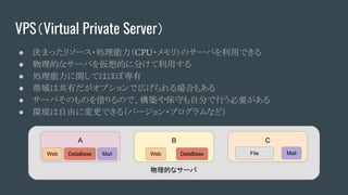 VPS（Virtual Private Server）
● 決まったリソース・処理能力（CPU・メモリ）のサーバを利用できる
● 物理的なサーバを仮想的に分けて利用する
● 処理能力に関してはほぼ専有
● 帯域は共有だがオプションで広げられる場合もある
● サーバそのものを借りるので、構築や保守も自分で行う必要がある
● 環境は自由に変更できる（バージョン・プログラムなど）
物理的なサーバ
A
Web DataBase Mail
B
Web DataBase
C
MailFile
 