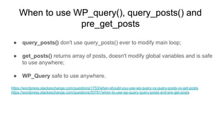When to use WP_query(), query_posts() and
pre_get_posts
● query_posts() don't use query_posts() ever to modify main loop;
● get_posts() returns array of posts, doesn't modify global variables and is safe
to use anywhere;
● WP_Query safe to use anywhere.
https://wordpress.stackexchange.com/questions/1753/when-should-you-use-wp-query-vs-query-posts-vs-get-posts
https://wordpress.stackexchange.com/questions/50761/when-to-use-wp-query-query-posts-and-pre-get-posts
 