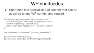 WP shortcodes
● Shortcode is a special kind of content that can be
attached to any WP context and reused
function purchase_subscription( $atts, $content = null) {
$a = shortcode_atts( array('class' => 'green-btn'), $atts );
$content = ($content) ? $content : 'Buy';
return '<span class="'.$a['class'].'">' . $content . '</span>';
}
add_shortcode( 'purchasecode', 'purchase_subscription' );
[purchasecode class="gray-btn"]
[purchasecode class="gray-btn"]Purchase[/purchasecode]
 