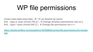 WP file permissions
chown www-data:www-data -R * # Let Apache be owner
find . -type d -exec chmod 755 {} ; # Change directory permissions rwxr-xr-x
find . -type f -exec chmod 644 {} ; # Change file permissions rw-r--r--
https://stackoverflow.com/questions/18352682/correct-file-permissions-for-wordpr
ess
 