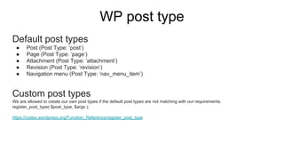 WP post type
Default post types
● Post (Post Type: ‘post’)
● Page (Post Type: ‘page’)
● Attachment (Post Type: ‘attachment’)
● Revision (Post Type: ‘revision’)
● Navigation menu (Post Type: ‘nav_menu_item’)
Custom post types
We are allowed to create our own post types if the default post types are not matching with our requirements.
register_post_type( $post_type, $args );
https://codex.wordpress.org/Function_Reference/register_post_type
 