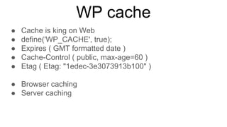 WP cache
● Cache is king on Web
● define('WP_CACHE', true);
● Expires ( GMT formatted date )
● Cache-Control ( public, max-age=60 )
● Etag ( Etag: "1edec-3e3073913b100" )
● Browser caching
● Server caching
 