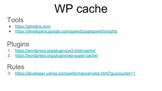 WP cache
Tools
● https://gtmetrix.com
● https://developers.google.com/speed/pagespeed/insights
Plugins
1. https://wordpress.org/plugins/w3-total-cache/
2. https://wordpress.org/plugins/wp-super-cache/
Rules
3. https://developer.yahoo.com/performance/rules.html?guccounter=1
 