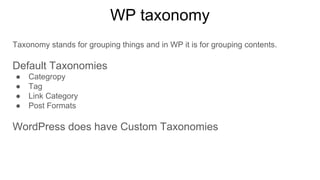 WP taxonomy
Taxonomy stands for grouping things and in WP it is for grouping contents.
Default Taxonomies
● Categropy
● Tag
● Link Category
● Post Formats
WordPress does have Custom Taxonomies
 