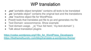 WP translation
● .pot “portable object template” contains all texts to be translated
● .po “portable object” contains the original text and the translations
● .mo “machine object file for WordPress
● Poedit tools that translates pot file to po and generates mo file
● Text Domain: woocommerce. Show example
● Text domain usage. _e( 'Your Ad here', 'my-text-domain' );
● Talk about translation plugins
https://codex.wordpress.org/I18n_for_WordPress_Developers
https://thethemefoundry.com/blog/translate-a-wordpress-theme/
 