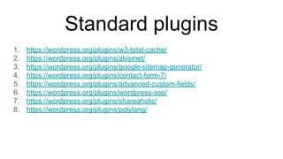 Standard plugins
1. https://wordpress.org/plugins/w3-total-cache/
2. https://wordpress.org/plugins/akismet/
3. https://wordpress.org/plugins/google-sitemap-generator/
4. https://wordpress.org/plugins/contact-form-7/
5. https://wordpress.org/plugins/advanced-custom-fields/
6. https://wordpress.org/plugins/wordpress-seo/
7. https://wordpress.org/plugins/shareaholic/
8. https://wordpress.org/plugins/polylang/
 