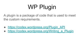 WP Plugin
A plugin is a package of code that is used to meet
the custom requirements.
● https://codex.wordpress.org/Plugin_API
● https://codex.wordpress.org/Writing_a_Plugin
 