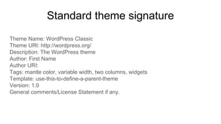 Standard theme signature
Theme Name: WordPress Classic
Theme URI: http://wordpress.org/
Description: The WordPress theme
Author: First Name
Author URI:
Tags: mantle color, variable width, two columns, widgets
Template: use-this-to-define-a-parent-theme
Version: 1.0
General comments/License Statement if any.
 
