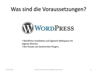 Was sind die Voraussetzungen?
02.07.2015 Sammy Zimmermanns Affiliate Stammtisch
• WordPress Installation auf eigenem Webspace mit
eigener Domain.
• Der Einsatz von bestimmten Plugins.
4
 