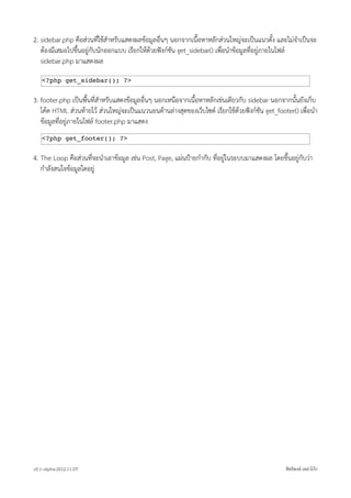2. sidebar.php คือสวนที่ใชสำหรับแสดงผลขอมูลอื่นๆ นอกจากเนื้อหาหลักสวนใหญจะเปนแนวตั้ง และไมจำเปนจะ
   ตองมีเสมอไปขึ้นอยูกับนักออกแบบ เรียกใหดวยฟงกชัน get_sidebar() เพื่อนำขอมูลที่อยูภายในไฟล
   sidebar.php มาแสดงผล

    <?php get_sidebar(); ?>


3. footer.php เปนพื้นที่สำหรับแสดงขอมูลอื่นๆ นอกเหนือจากเนื้อหาหลักเชนเดียวกับ sidebar นอกจากนั้นยังเก็บ
   โคด HTML สวนทายไว สวนใหญจะเปนแนวนอนดานลางสุดของเว็บไซต เรียกใชดวยฟงกชัน get_footer() เพื่อนำ
   ขอมูลที่อยูภายในไฟล footer.php มาแสดง
    <?php get_footer(); ?>


4. The Loop คือสวนที่จะนำเอาขอมูล เชน Post, Page, แผนปายกำกับ ที่อยูในระบบมาแสดงผล โดยขึ้นอยูกับวา
   กำลังสนใจขอมูลใดอยู




v0.1~alpha-2012.11.07!                                                                          สิทธิพงษ เหลาโกก
 