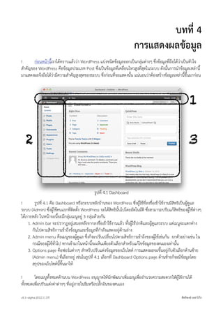 บทที่ 4
                                                                       การแสดงผลขอมูล
!      กอนหนานีเราไดทราบแลววา WordPress แบงชนิดขอมูลออกเปนกลุมตางๆ ซึ่งขอมูลที่ถือไดวาเปนหัวใจ
                 ้
สำคัญของ WordPress คือขอมูลประเภท Post ซึ่งเปนขอมูลที่เคลื่อนไหวสูงที่สุดในระบบ ดังนั้นการนำขอมูลเหลานี้
มาแสดงผลจึงถือไดวามีความสำคัญสูงสุดของระบบ ซึ่งกอนที่จะแสดงนั้น แนนอนวาตองสรางขอมูลเหลานี้ขึ้นมากอน



                                                                                                            1

   2                                                                                                       3


                                              รูปที่ 4.1 Dashboard
!       รูปที่ 4.1 คือ Dashboard หรือระบบหลังบานของ WordPress ซึ่งผูใชที่ลงชื่อเขาใชงานมีสิทธิเปนผูดูแล
ระบบ (Admin) ซึ่งผูใชคนแรกที่ติดตั้ง WordPress จะไดสิทธินั้นไปโดยอัตโนมัติ ซึ่งสามารถปรับแกสิทธิของผูใชตางๆ
ไดภายหลัง ในหนาจอนี้จะมีกลุมเมนูอยู 3 กลุมดวยกัน
    1. Admin bar จะปรากฎอยูเสมอหลังจากลงชื่อเขาใชงานแลว ทั้งผูใชปกติและผูดูแลระบบ แตเมนูจะแตกตาง
       กันไปตามสิทธิการเขาถึงขอมูลและขอมูลที่กำลังแสดงอยูดานลาง
    2. Admin menu คือเมนูของผูดูแล ซึ่งก็จะปรับเปลี่ยนไปตามสิทธิการเขาถึงของผูใชเชนกัน ยกตัวอยางเชน ใน
       กรณีของผูใชทั่วไป หากเขามาในหนานี้จะเห็นเพียงตัวเลือกสำหรับแกไขขอมูลของตนเองเทานั้น
    3. Options page คือฟอรมตางๆ สำหรับปรับแตงขอมูลของเว็บไซต การแสดงผลจะขึ้นอยูกับตัวเลือกดานซาย
       (Admin menu) ที่เลือกอยู เชนในรูปที่ 4.1 เลือกที่ Dashboard Options page ดานซายก็จะมีขอมูลโดย
       สรุปของเว็บไซตนี้ขึ้นมาให

!       โดยเมนูทั้งหมดดานบน WordPress อนุญาตใหนักพัฒนาเพิ่มเมนูเพื่ออำนวยความสะดวกใหผูใชงานได
ทั้งหมดเพื่อปรับแตงคาตางๆ ที่อยูภายในธีมหรือปลั๊กอินของตนเอง

v0.1~alpha-2012.11.07!                                                                               สิทธิพงษ เหลาโกก
 