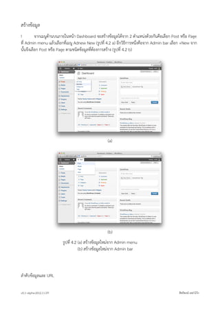 สรางขอมูล
!         จากเมนูดานบนภายในหนา Dashboard จะสรางขอมูลไดจาก 2 ตำแหนงดวยกันคือเลือก Post หรือ Page
ที่ Admin menu แลวเลือกที่เมนู Adnew New (รูปที่ 4.2 a) อีกวิธีการหนึ่งคือจาก Admin bar เลือก +New จาก
นั้นจึงเลือก Post หรือ Page ตามชนิดขอมูลที่ตองการสราง (รูปที่ 4.2 b)




                                                   (a)




                                                   (b)
                         รูปที่ 4.2 (a) สรางขอมูลใหมจาก Admin menu
                         รูปที่ 4.2 (b) สรางขอมูลใหมจาก Admin bar



ลำดับขอมูลและ URL

v0.1~alpha-2012.11.07!                                                                      สิทธิพงษ เหลาโกก
 