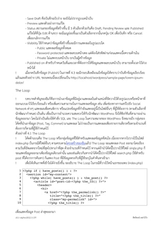 - Save Draft คือบันทึกฉบับราง จะยังไมปรากฎบนหนาเว็บ
       - Preview แสดงตัวอยางการแกไข
       - Status สถานะของขอมูลที่สรางขึ้น มี 3 ตัวเลือกดวยกันคือ Draft, Pending Review และ Published
         แกไขไดที่ปุม Edit ดานขวา จะมีเมนูยอยขึ้นมาเปนตัวเลือกจากนั้นกดปุม OK เพื่อบันทึก หรือ Cancel
         เพื่อยกเลิกการแกไข
       - Visibility ใชกำหนดวาขอมูลที่สรางขึ้นจะมีการแสดงผลในรูปแบบใด
                 - Public แสดงผลขอมูลทั้งหมด
                 - Password protected แสดงผลบนหนาเพจ แตตองใสรหัสผานกอนแสดงเนื้อความดานใน
                 - Private ไมแสดงบนหนาเว็บ ยกเวนผูสรางขอมูล
       - Published on สำหรับกำหนดวันที่และเวลาที่ตองการใหขอมูลแสดงผลบนหนาเว็บ สามารถตั้งเวลาไวลวง
         หนาได
!      เมื่อกดบันทึกขอมูล (Publish) ในภาพที่ 4.3 จะมีกรอบสีเหลืองแจงขอมูลใหทราบวาบันทึกขอมูลเรียบรอย
แลวและตัวอยาง URL ของเพจนนี้จะเปลี่ยนเปน http://localhost/wordpress/sample-page/lorem-ipsum-
dolor/
The Loop
!        บทบาทสำคัญของธีมก็คือการนำเอาขอมูลที่มีอยูมาแสดงผลในตำแหนงที่จัดวางไวดวยรูปแบบหรือหนาตาที่
ออกแบบมาไวเรียบรอยแลว หรือเพิ่มความสามารถในการแสดงผลขอมูล เชน เพิ่มชองทางการแชรไปยัง Social
Network ตางๆ แสดงผลเพื่อคนพิการ หรือแปลงขอมูลที่กำลังแสดงอยูนี้เปนไฟลอื่นๆ ที่ผูใชตองการ (ตามตัวเลือกที่
นักพัฒนากำหนด) เปนตน เพื่อเปนการอำนวยความสะดวกใหกับนักพัฒนา WordPress จึงใหฟงกชันที่สามารถอาน
ขอมูลออกมา โดยไมจำเปนตองใชคำสั่ง SQL เลย The Loop ในความหมายของ WordPress จึงหมายถึง กลุมของ
โคดที่นำเอาขอมูล (Post, Tag, Commet) มาแสดงผล ไมวาจะเปนการแสดงผลเพียงรายการเดียวหรือตามจำนวนที่
ตองการก็ตามที่ผูใชกำหนดไว
ตัวอยางที่ 4.1 The Loop
!        โคดดานบนคือ The Loop หรือกลุมขอมูลที่ใชสำหรับแสดงผลขอมูลที่สนใจ เนื่องจากหากไปวางไวในไฟล
index.php (ในกรณีที่ไฟลอื่นๆ ตามครบตามโครงสรางของธีมแลว) The Loop จะแสดงผล Post ออกมาโดยเรียง
ตามวันที่อัพเดตจากใหมที่สุดไปหาเกาที่สุด ดวยจำนวนที่กำหนดไว หากแตถานำโคดนี้ไปวางไวที่ไฟล single.php ก็
จะแสดงขอมูลออกมาเพียงขอมูลเดียวเทานั้น และเชนเดียวกันหากนำโคดนี้ไปวางไวที่ไฟล search.php (ใชสำหรับ
post ที่ไดจากการคนหา) ก็แสดง Post ที่มีขอมูลตรงกับที่ผูใชระบุในคำคนหาเขามา
!        เพื่อใหเห็นภาพที่เขาใจไดงายยิ่งขึ้น จะอธิบาย The Loop ในกรณีที่วางไวหนาแรกของเพจ (index.php)
   1 <?php if ( have_posts() ) : ?>
   2   <section id=”my-content”>
   3     <?php while( have_posts() ) : the_post() ?>
   4       <article id=”post-id-<?php the_ID() ?>”>
   5         <header>
   6           <h1>
   7             <a href=”<?php the_permalink() ?>”
   8                 title=”<?php the_title() ?>”
   9                 class=”my-permalink” id=”>
  10                <?php the_title() ?>


เพื่อแสดงขอมูล Post ลาสุดออกมา
v0.1~alpha-2012.11.07!                                                                              สิทธิพงษ เหลาโกก
 