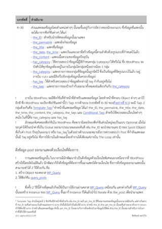 บรรทัดที่ คำอธิบาย
    4~30         สวนแสดงผลขอมูลโดยตำแหนงตางๆ นั้นจะขึ้นอยูกับการจัดวางของนักออกแบบ ซึ่งขอมูลที่แสดงนั้น
                 จะไดมาจากฟงกชันตางๆ ไดแก
                 - the_ID : สำหรับนำรหัสของขอมูลนั้นมาแสดง
                 - the_permalink : แสดงลิงกของขอมูล
                 - the_title : แสดงชื่อขอมูล
                 - the_date, the_time : แสดงวันและเวลาที่สรางขอมูลนี้ตามลำดับดวยรูปแบบที่กำหนดไวแลว
                 - the_content : แสดงเนื้อความของขอมูลปจจุบัน
                 - has_category : ใชตรวจสอบวาขอมูลนี้ผูใชกำหนดกลุม (category) ใหหรือไม ซึ่ง WordPress จะ
                   บังคับใหทุกขอมูลตองอยูในภายในกลุมใดกลุมหนึ่งอยางนอย 1 กลุม
                 - the_category : แสดงรายการของกลุมที่ขอมูลนั้นถูกจัดไว ซึ่งเปนขอมูลที่จัดรูปแบบไวแลว (อยู
                   ภายใน <ul> และมีลิงกไปยังกลุมขอมูลนั้นครอบขอมูล)
                 - has_tag : ใชสำหรับตรวจสอบวาขอมูลดังกลาวมี tag กำกับอยูหรือไม
                 - the_tags : แสดงรายการของปายกำกับออกมาทั้งหมดเชนเดียวกันกับ the_category

!          ภายใน WordPress จะมีฟงกชันที่ทำหนาที่สำหรับแสดงผลขอมูล โดยทำหนาที่ครอบ Object ตางๆ เอาไว
อีกที ซึ่ง WordPress จะเรียกฟงกชันเหลานี้วา Tags จากดานบน (บรรทัดที่ 4~30 ของตัวอยางที่ 4.1) จะมี Tags 2
กลุมดวยกันคือ Template Tags 3 ทำหนาที่แสดงผลขอมูล ไดแก the_ID, the_permalink, the_title, the_date,
the_time, the_content, the_category, the_tags และ Conditional Tags สำหรับใชตรวจสอบเงื่อนไขตางๆ
สนใจ ในที่นี้คือ has_category และ has_tag
!          ลักษณะพิเศษของฟงกชันใน WordPress คือพารามิเตอรของฟงกชันสวนใหญจะเปนแบบ Optional เมื่อไม
ระบุคาใหก็จะนำคาที่เปน Global ออกมาประมวลผลเลยทันที เชน the_ID จะนำหมายเลข ID ของ $post (Object
ที่เก็บคา Post ปจจุบันออกมา) หรือ has_tag ในตัวอยางดานบนจะหมายถึงการตรวจสอบวา Post ที่กำลังแสดงผล
นั้นมี Tag อยูหรือไม ซึ่งการใชงานในลักษณะนี้จะทำงานไดเพียงแคภายใน The Loop เทานั้น


ดึงขอมูล post ออกมาแสดงดวยเงื่อนไขที่ตองการ
!        การแสดงผลขอมูลนั้น ในบางกรณีนักพัฒนาจำเปนดึงขอมูลดวยเงื่อนไขพิเศษนอกเหนือจากที่ WordPress
สรางใหโดยอัตโนมัติแลว นักพัฒนาก็ยังดึงขอมูลที่ตองการขึ้นมาแสดงไดตามเงื่อนไข ซึ่งการดึงขอมูลออกมาแสดงนั้น
สามารถทำได 2 วิธีดวยกัน คือ
1. สราง Object ของคลาส WP_Query
2. ใชฟงกชัน query_posts

!       ซึ่งทั้ง 2 วิธีนี้ทายที่สุดแลวก็จะใชเปนการใชงานผานคลาส WP_Query เหมือนกัน แตกตางกันที่ WP_Query
นั้นจะสราง Instance ของ WP_Query ขึ้นมากี่ Instance ก็ไดแลวนำไป Iterate ดวย the_post เพื่อนำมาแสดง
3  Template Tags สวนใหญจะมี 2 ฟงกชันที่ทำหนาที่คลายกัน เชน the_ID จะมี get_the_ID ที่คืนหมายเลขของขอมูลนั้นออกมาเหมือนกัน แตตางกันตรง
ที่ the_ID จะคืนคาออกมาในลักษณะของการ echo ดังนั้นจึงไมจำเปนตองใช echo นำหนา the_ID สวน get_the_ID นั้นจะคืนคาออกมาดวยการ return
ทำใหตองใช echo นำหนาเพื่อแสดงผลขอมูล ดังนั้น get_the_ID จึงเหมาะกับการที่จะตองนำเอาขอมูลไปใชตอ สวน the_ID นั้นเหมาะสำหรับการนำเอา
คาที่ไดไปใชงานเลยทันที
v0.1~alpha-2012.11.07!                                                                                                         สิทธิพงษ เหลาโกก
 