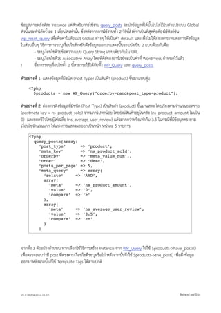 ขอมูลภายหลังทีละ Instance แตสำหรับการใชงาน query_posts จะนำขอมูลที่ไดนั้นไปใสไวในตัวแปรแบบ Global
ดังนั้นจะทำไดครั้งละ 1 เงื่อนไขเทานั้น ซึ่งหลังจากการใชงานทั้ง 2 วิธีนี้สิ่งที่จำเปนที่สุดคือตองใชฟงกชัน
wp_reset_query เพื่อคืนคาในตัวแปร Global ตางๆ ใหเปนคา default และเพื่อไมใหสงผลกระทบตอการดึงขอมูล
ในสวนอื่นๆ วิธีการการระบุเงื่อนไขสำหรับดึงขอมูลออกมาแสดงนั้นจะแบงเปน 2 แบบดวยกันคือ
         - ระบุเงื่อนไขดวยขอความแบบ Query String แบบเดียวกับใน URL
         - ระบุเงื่อนไขดวย Associative Array โดยที่คียของอารเรยจะเปนคาที่ WordPress กำหนดไวแลว
!        ซึ่งการระบุเงื่อนไขทั้ง 2 นี้สามารถใชไดกับทั้ง WP_Query และ query_posts

ตัวอยางที่ 1: แสดงขอมูลที่มีชนิด (Post Type) เปนสินคา (product) ขึ้นมาแบบสุม
     <?php
       $products = new WP_Query(“orderby=rand&post_type=product”);


ตัวอยางที่ 2: ตองการดึงขอมูลที่มีชนิด (Post Type) เปนสินคา (product) ขึ้นมาแสดง โดยเรียงตามจำนวนยอดขาย
(postmeta key = ns_product_sold) จากมากไปหานอย โดยยังมีสินคาอยูในคลัง (ns_product_amount ไมเปน
0) และยอดรีวิวโดยผูใชเฉลี่ย (ns_average_user_review) แลวมากกวาหรือเทากับ 3.5 ในกรณีที่มีขอมูลตรงตาม
เงื่อนไขจำนวนมาก ใหแบงการแสดงผลออกเปนหนา หนาละ 5 รายการ
      <?php
        query_posts(array(
          ‘post_type‘      => ‘product’,
          ‘meta_key‘       => ‘ns_product_sold’,
          ‘orderby‘        => ‘meta_value_num’,,
          ‘order‘          => ‘desc’,
          ‘posts_per_page’ => 5,
          ‘meta_query‘     => array(
            ‘relate‘     => ‘AND’,
            array(
               ‘meta‘    => ‘ns_product_amount’,
               ‘value‘   => ‘0’,
               ‘compare’ => ‘>’
            ),
            array(
               ‘meta‘    => ‘ns_average_user_review’,
               ‘value‘   => ‘3.5’,
               ‘compare’ => ‘>=’
            )
          )



จากทั้ง 3 ตัวอยางดานบน หากเลือกใชวิธีการสราง Instance จาก WP_Query ใหใช $products->have_posts()
เพื่อตรวจสอบวามี post ที่ตรงตามเงื่อนไขที่ระบุหรือไม หลังจากนั้นจึงใช $products->the_post() เพื่อดึงขอมูล
ออกมาหลังจากนั้นก็ใช Template Tags ไดตามปกติ




v0.1~alpha-2012.11.07!                                                                             สิทธิพงษ เหลาโกก
 