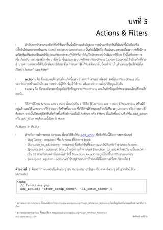 บทที่ 5
                                                                                  Actions & Filters
!         ลำดับการทำงานของฟงกชันที่พัฒนาขึ้นนั้นมีความสำคัญมาก การนำเอาฟงกชันที่พัฒนาขึ้นในธีมหรือ
ปลั๊กอินไปแทรกสอดในแกน (Core) ของระบบ (WordPress) นั้นยอมไมใชเรื่องดีแนนอน เพราะเมื่อระบบหลักมีการ
แกไขเพิ่มเติมเชนปรับเวอรชั่น ยอมสงผลกระทบกับโคดที่เราไดแกไขโดยตรงเขาไปไมมากก็นอย ดังนั้นเพื่อลดการ
เชื่อมโยงกันระหวางสิ่งที่นักพัฒนาไดสรางขึ้นมาและระบบหลักของ WordPress (Loose Coupling) จึงมีกลไกที่ชวย
อำนวยความสะดวกใหกับนักพัฒนามีอิสระที่จะกำหนดวาฟงกชันที่พัฒนาขึ้นนี้จะทำงานในตำแหนงหรือเงื่อนไขใด
เรียกวา Action4 และ Filter5

!      Actions คือ ชื่อกลุมพฤติกรรมที่จะเกิดขึ้นระหวางการทำงานอยางใดอยางหนึ่งของ WordPress เชน
ระหวางการสรางหนาเว็บเพจ ระหวางที่ผูใชลงชื่อเขาใชงาน หรือระหวางการคนหาขอมูลเปนตน
!      Filters คือ ชื่อของตัวกรองขอมูลโดยรับขอมูลจาก WordPress และคืนคาขอมูลที่ประมวลผลเรียบรอยแลว
ออกไป

!        วิธีการใชงาน Actions และ Filters นั้นแบงเปน 2 วิธีคือ ใช Actions และ Filters ที่ WordPress สรางให
อยูแลว และใช Actions หรือ Filters ที่สรางขึ้นมาเอง ซึ่งวิธีการใชงานจะคลายกันคือ ระบุ Actions หรือ Filters ที่
ตองการ จากนั้นจึงระบุฟงกชันที่สรางขึ้นเพื่อทำงานเมื่อมี Actions หรือ Filters นั้นเกิดขึ้น ผานฟงกชัน add_action
หรือ add_ﬁlter พฤติกรรมนี้เรียกวา Hook
Actions in Action
!           สำหรับการทำงานของ Actions นั้นจะใชฟงกชัน add_action ซึ่งฟงกชันนี้ตองการพารามิเตอร
            - $tag (string - required) ชื่อ Actions ที่ตองการ hook
            - $function_to_add (string - required) ชื่อฟงกชันที่ตองการแนบไปกับการทำงานของ Actions
            - $priority (int - optional) ใชระบุน้ำหนักการทำงานของ $function_to_add คาโดยปริยายนั้นจะมีคา
              เปน 10 หากกำหนดคานอยลงไปกวานี้ $function_to_add จะถูกเรียกขึ้นมาประมวลผลกอน
            - $accepted_args (int - optional) ใชระบุจำนวนอารกิวเมนตที่ตองการคาโดยปริยายคือ 1

ตัวอยางที่ 1: ตองการกำหนดคาเริ่มตนตางๆ เชน หมายเลขเวอรชั่นของธีม คาคงที่ตางๆ หลังจากเปดใชธีม
(Activate)
    <?php
      // functions.php
      add_action( ‘after_setup_theme’, ‘li_setup_theme’);



4 ตรวจสอบรายการ Actions ทั้งหมดไดจาก http://codex.wordpress.org/Plugin_API/Action_Reference โดยขอมูลในหนาเพจจะเรียงตามลำดับการ
เกิด
5   ตรวจสอบรายการ Filters ทั้งหมดไดจาก http://codex.wordpress.org/Plugin_API/Filter_Reference
v0.1~alpha-2012.11.07!                                                                                             สิทธิพงษ เหลาโกก
 
