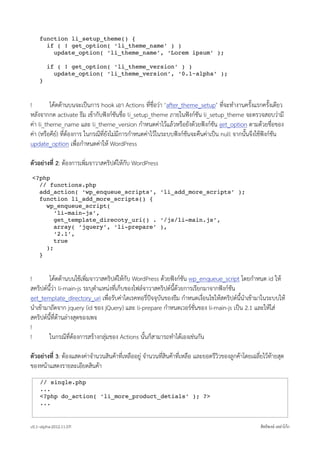 function li_setup_theme() {
      if ( ! get_option( ‘li_theme_name’ ) )
        update_option( ‘li_theme_name’, ‘Lorem ipsum’ );

        if ( ! get_option( ‘li_theme_version’ ) )
          update_option( ‘li_theme_version’, ‘0.1~alpha’ );
    }



!        โคดดานบนจะเปนการ hook เอา Actions ที่ชื่อวา ‘after_theme_setup’ ที่จะทำงานครั้งแรกครั้งเดียว
หลังจากกด activate ธีม เขากับฟงกชันชื่อ li_setup_theme ภายในฟงกชัน li_setup_theme จะตรวจสอบวามี
คา li_theme_name และ li_theme_version กำหนดคาไวแลวหรือยังดวยฟงกชัน get_option ตามดวยชื่อของ
คา (หรือคีย) ที่ตองการ ในกรณีที่ยังไมมีการกำหนดคาไวในระบบฟงกชันจะคืนคาเปน null จากนั้นจึงใชฟงกชัน
update_option เพื่อกำหนดคาให WordPress

ตัวอยางที่ 2: ตองการเพิ่มจาวาสคริปตใหกับ WordPress
<?php
  // functions.php
  add_action( ‘wp_enqueue_scripts’, ‘li_add_more_scripts’ );
  function li_add_more_scripts() {
    wp_enqueue_script(
       ‘li-main-js’,
       get_template_direcoty_uri() . ‘/js/li-main.js’,
       array( ‘jquery’, ‘li-prepare’ ),
       ‘2.1’,
       true
    );
  }



!       โคดดานบนใชเพิ่มจาวาสคริปตใหกับ WordPress ดวยฟงกชัน wp_enqueue_script โดยกำหนด id ให
สคริปตนี้วา li-main-js ระบุตำแหนงที่เก็บของไฟลจาวาสคริปตนี้ดวยการเรียกมาจากฟงกชัน
get_template_directory_uri เพื่อรับคาไดเรคทอรี่ปจจุบันของธีม กำหนดเงื่อนไขใหสคริปตนี้นำเขามาในระบบให
นำเขามาถัดจาก jquery (id ของ jQuery) และ li-prepare กำหนดเวอรชั่นของ li-main-js เปน 2.1 และใหใส
สคริปตนี้ที่ดานลางสุดของเพจ
!
!       ในกรณีที่ตองการสรางกลุมของ Actions นั้นก็สามารถทำไดเองเชนกัน

ตัวอยางที่ 3: ตองแสดงคาจำนวนสินคาที่เหลืออยู จำนวนที่สินคาที่เหลือ และยอดรีวิวของลูกคาโดยเฉลี่ยไวทายสุด
ของหนาแสดงรายละเอียดสินคา
     // single.php
     ...
     <?php do_action( ‘li_more_product_detials’ ); ?>
     ...


v0.1~alpha-2012.11.07!                                                                               สิทธิพงษ เหลาโกก
 