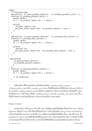 <?php
  // functions.php
  add_action( ‘li_more_product_details’, ‘li_display_product_sold’, );
  function li_display_product_sold() {
    global $post;
    if ( ! is_single( $post->ID ) ) return ;

        printf(
           ‘Product remain: %d’,
           get_post_meta( $post->ID, ‘ns_product_amount’, true ),
        );
    }

    add_action( ‘li_more_product_details’, ‘li_average_user_review’ );
    function li_average_user_review() {
      global $post;
      if ( ! is_single( $post->ID ) ) return ;

        printf(
           ‘Review: %d’,
           get_post_meta( $post->ID, ‘ns_average_user_review’, true ),
        );
    }

  add_action(
      ‘li_more_product_details’,
      ‘li_display_product_remain’,
      4
   );
   function li_display_product_remain() {
      global $post;
      if ( ! is_single( $post->ID ) ) return ;

        // do something
    }


!          ขอดีของวิธีการนี้คือ ถึงแมจะมีการแกไขหรือลบฟงกชัน li_display_product_remain,
li_display_product_sold หรือ li_average_user_review ก็ไมมีขอผิดพลาดเกิดขึ้นในไฟล single.php ลำดับการ
ทำงานจะเปน li_display_product_remain เริ่มตนทำงานอันดับแรก เนื่องจากระบุลำดับความสำคัญไวที่ 4 (เปน
คาอื่นที่นอยกวา 10 ก็ได) หลังจากนั้นคือ li_display_product_sold และ li_average_user_review เพราะทั้ง 2
นี้ไมไดกำหนดคาความสำคัญจึงใชลำดับการประกาศกอนหลังในการประกาศแทน

Filters in Action
!       เชนเดียวกันกับการใช Actions วิธีการใช Filters นั้นก็ตองแนบฟงกชันที่พัฒนาขึ้นเขาไปกับ Filters หลักของ
WordPress หรือสราง Filters ขึ้นมาใชเองก็ไดเชนเดียวกัน การใชงานนั้นเริ่มตน hook เอา Filter ของ WordPress
มาใชงานดวยฟงกชัน add_ﬁlter ตามดวยชื่อ Filters ที่ตองการและชื่อฟงกชันที่พัฒนาขึ้นมา แตการใช Filters นั้น
จะแตกตางจาก Actions อยางหนึ่งคือฟงกชันที่ใชงานรวมกับ Filters นั้นจำเปนตองรับคาเขามา จากนั้นจึงนำคาที่ได
มาประมวลผลแลวคืนออกไปให WordPress นำคานั้นสงใหฟงกชันอื่นประมวลผลตอหรือนำไปแสดงบนหนาเพจ
v0.1~alpha-2012.11.07!                                                                                สิทธิพงษ เหลาโกก
 