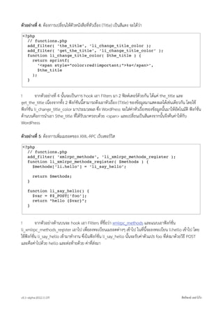 ตัวอยางที่ 4: ตองการเปลี่ยนใหตัวหนังสือที่หัวเรื่อง (Title) เปนสีแดง จะไดวา
<?php
  // functions.php
  add_filter( ‘the_title’, ‘li_change_title_color );
  add_filter( ‘get_the_title’, ‘li_change_title_color’ );
  function li_change_title_color( $the_title ) {
    return sprintf(
       ‘<span style=”color:red!important;”>%s</span>’,
       $the_title
    );
  }


!        จากตัวอยางที่ 4 นั้นจะเปนการ hook เอา Filters มา 2 ฟลดเตอรดวยกัน ไดแค the_title และ
get_the_title เนื่องจากทั้ง 2 ฟงกชันนี้สามารถดึงเอาหัวเรื่อง (Title) ของขอมูลมาแสดงผลไดเชนเดียวกัน โดยใช
ฟงกชัน li_change_title_color มาประมวลผล ซึ่ง WordPress จะใสคาหัวเรื่องของขอมูลนั้นมาใหอัตโนมัติ ฟงกชั่น
ดานบนคือการนำเอา $the_title ที่ไดรับมาครอบดวย <span> และเปลี่ยนเปนสีแดงจากนั้นจึงคืนคาใหกับ
WordPress

ตัวอยางที่ 5: ตองการเพิ่มเมธอดของ XML-RPC เว็บเซอรวิส
<?php
  // functions.php
  add_filter( ‘xmlrpc_methods’, ‘li_xmlrpc_methods_register );
  function li_xmlrpc_methods_register( $methods ) {
    $methods[‘li.hello’] = ‘li_say_hello’;

        return $methods;
    }

    function li_say_hello() {
      $var = @$_POST[‘foo’];
      return “hello {$var}”;
    }



!          จากตัวอยางดานบนจะ hook เอา Filters ที่ชื่อวา xmlrpc_methods และแนบเอาฟงกชั่น
li_xmlrpc_methods_register เอาไป เพื่อลงทะเบียนเมธอดตางๆ เขาไป ในที่นี้จะลงทะเบียน li.hello เขาไป โดย
ใชฟงกชั่น li_say_hello เขามาทำงาน ซึ่งในฟงกชั่น li_say_hello นั้นจะรับคาตัวแปร foo ที่สงมาดวยวิธี POST
และคือคาไปดวย hello และตอทายดวย คาที่สงมา




v0.1~alpha-2012.11.07!                                                                             สิทธิพงษ เหลาโกก
 