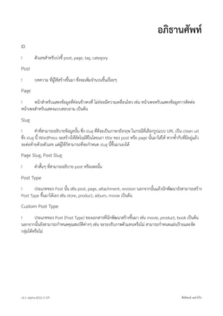 อภิธานศัพท
ID
!         ตัวเลขสำหรับบงชี้ post, page, tag, category
Post
!         บทความ ที่ผูใชสรางขึ้นมา ซึ่งจะเพิ่มจำนวนขึ้นเรื่อยๆ
Page
!      หนาสำหรับแสดงขอมูลที่คอนขางคงที่ ไมคอยมีความเคลื่อนไหว เชน หนาเพจหรับแสดงขอมูลการติดตอ
หนาเพจสำหรับแสดงแบบสอบถาม เปนตน
Slug
!         คำที่สามารถอธิบายขอมูลนั้น ซึ่ง slug ที่ดีจะเปนภาษาอังกฤษ ในกรณีที่เลือกรูปแบบ URL เปน clean url
ซึ่ง slug นี้ WordPress จะสรางใหอัตโนมัติในโดยเอา title ของ post หรือ page นั้นมาใสให หากซ้ำกับที่มีอยูแลว
จะตอทายดวยตัวเลข แตผูใชก็สามารถที่จะกำหนด slug นี้ขึ้นมาเองได
Page Slug, Post Slug
!         คำสั้นๆ ที่สามารถอธิบาย post หรือเพจนั้น
Post Type
!      ประเภทของ Post นั้น เชน post, page, attachment, revision นอกจากนั้นแลวนักพัฒนายังสามารถสราง
Post Type ขึ้นมาไดเอง เชน store, product, album, movie เปนตน
Custom Post Type
!        ประเภทของ Post (Post Type) ของเอกสารที่นักพัฒนาสรางขึ้นมา เชน movie, product, book เปนตน
นอกจากนั้นยังสามารถกำหนดคุณสมบัติตางๆ เชน จะรองรับภาพตัวแทนหรือไม สามารถกำหนดแผนปายและจัด
กลุมไดหรือไม




v0.1~alpha-2012.11.07!                                                                               สิทธิพงษ เหลาโกก
 