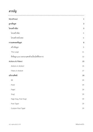 สารบัญ

WordPress!                                                             1
ฐานขอมูล!                                                             3
โครงสรางธีม !                                                         5
    โครงสรางธีม!                                                     5
    โครงสรางหนาเพจ!                                                 6
การแสดงผลขอมูล!                                                       8
    สรางขอมูล!                                                      9
    The Loop!                                                       11
    ดึงขอมูล post ออกมาแสดงดวยเงื่อนไขที่ตองการ!                 13
Actions & Filters!                                                  15
    Actions in Action!                                              15
    Filters in Action!                                              17
อภิธานศัพท!                                                        19
    ID!                                                             19
    Post!                                                           19
    Page!                                                           19
    Slug!                                                           19
    Page Slug, Post Slug!                                           19
    Post Type!                                                      19
    Custom Post Type!                                               19




v0.1~alpha-2012.11.07!                                สิทธิพงษ เหลาโกก
 